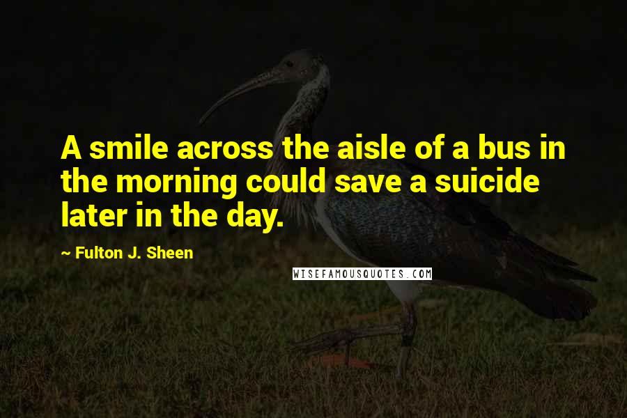 Fulton J. Sheen Quotes: A smile across the aisle of a bus in the morning could save a suicide later in the day.