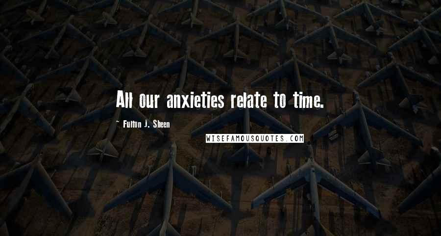 Fulton J. Sheen Quotes: All our anxieties relate to time.