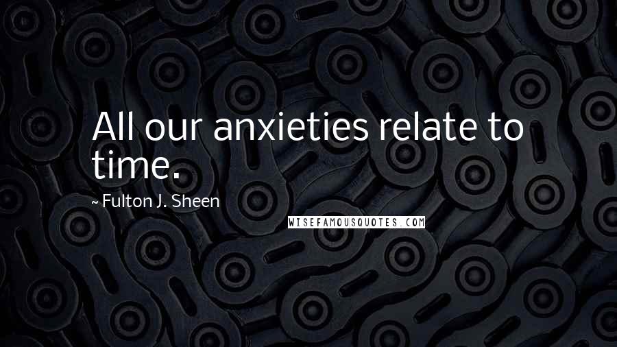 Fulton J. Sheen Quotes: All our anxieties relate to time.