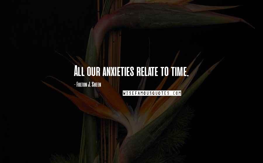 Fulton J. Sheen Quotes: All our anxieties relate to time.