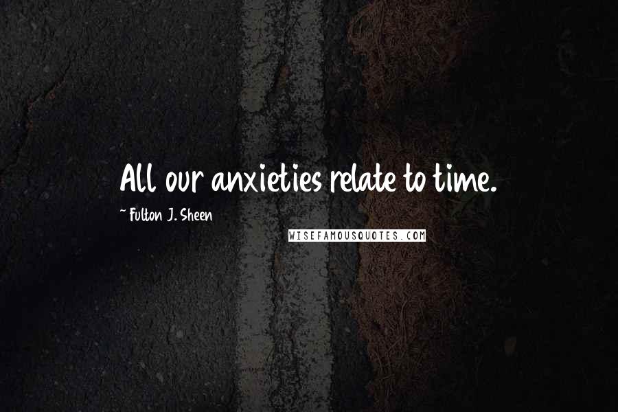 Fulton J. Sheen Quotes: All our anxieties relate to time.