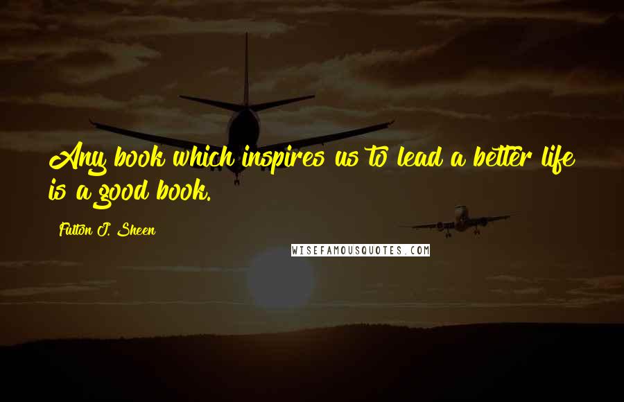 Fulton J. Sheen Quotes: Any book which inspires us to lead a better life is a good book.