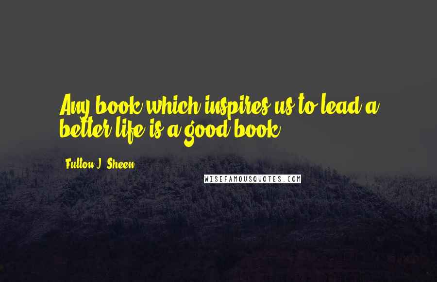 Fulton J. Sheen Quotes: Any book which inspires us to lead a better life is a good book.