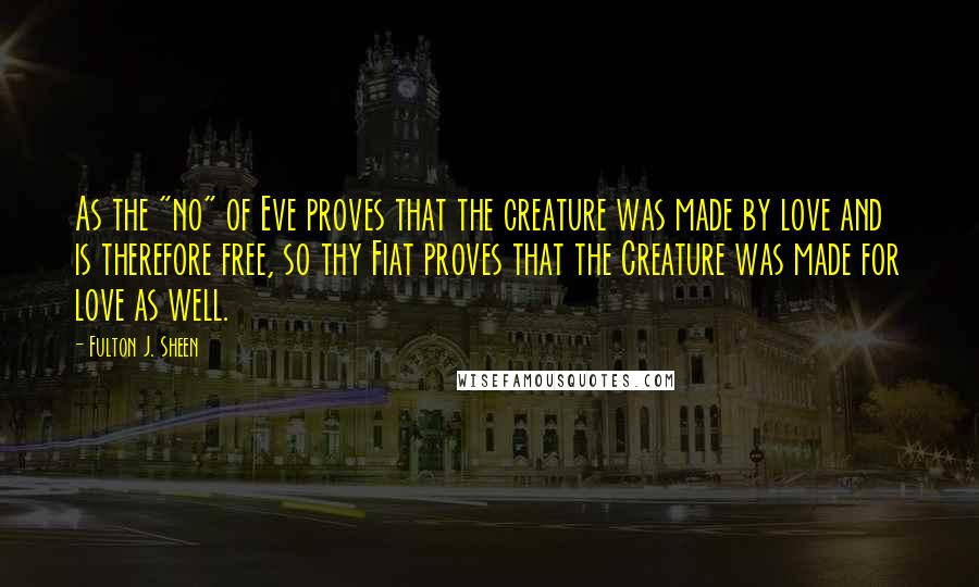 Fulton J. Sheen Quotes: As the "no" of Eve proves that the creature was made by love and is therefore free, so thy Fiat proves that the Creature was made for love as well.