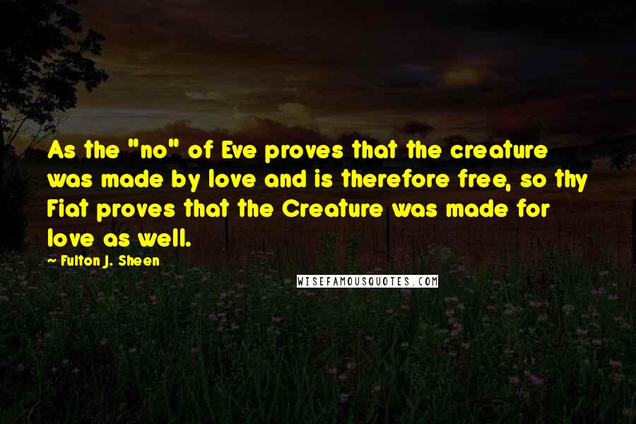 Fulton J. Sheen Quotes: As the "no" of Eve proves that the creature was made by love and is therefore free, so thy Fiat proves that the Creature was made for love as well.