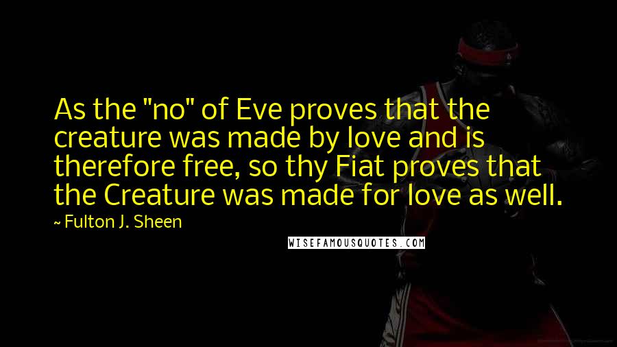 Fulton J. Sheen Quotes: As the "no" of Eve proves that the creature was made by love and is therefore free, so thy Fiat proves that the Creature was made for love as well.