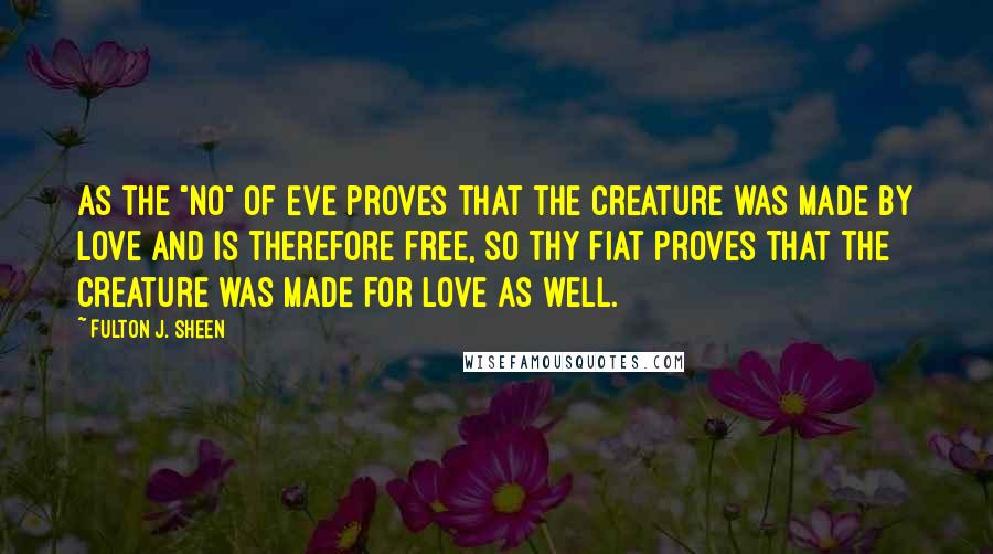 Fulton J. Sheen Quotes: As the "no" of Eve proves that the creature was made by love and is therefore free, so thy Fiat proves that the Creature was made for love as well.