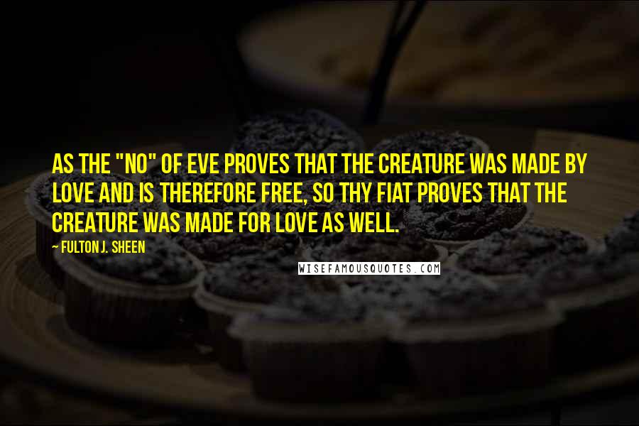 Fulton J. Sheen Quotes: As the "no" of Eve proves that the creature was made by love and is therefore free, so thy Fiat proves that the Creature was made for love as well.