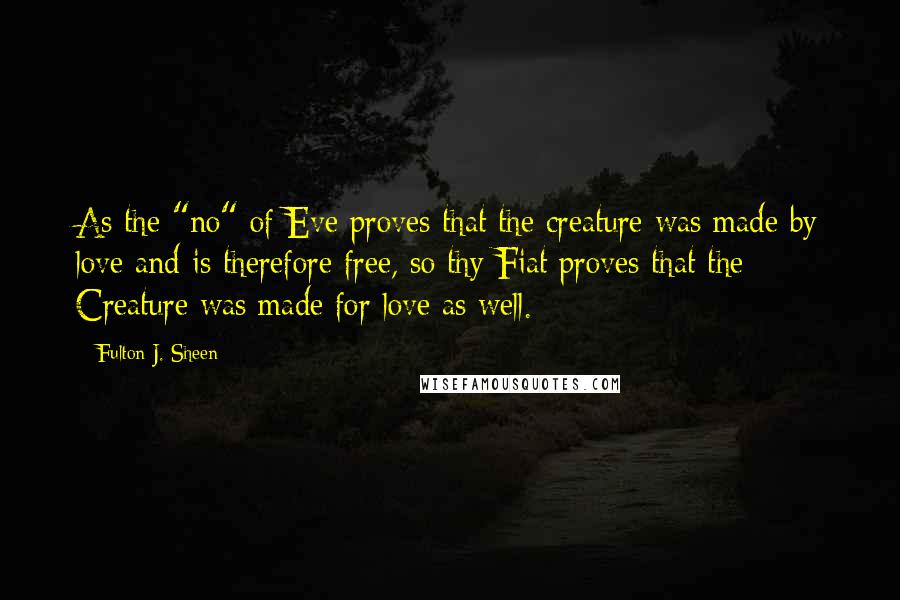 Fulton J. Sheen Quotes: As the "no" of Eve proves that the creature was made by love and is therefore free, so thy Fiat proves that the Creature was made for love as well.