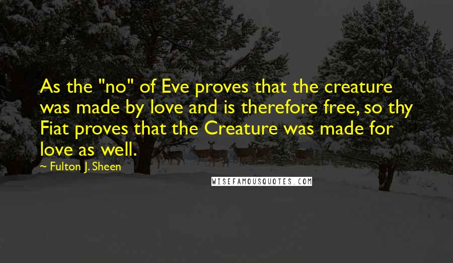 Fulton J. Sheen Quotes: As the "no" of Eve proves that the creature was made by love and is therefore free, so thy Fiat proves that the Creature was made for love as well.