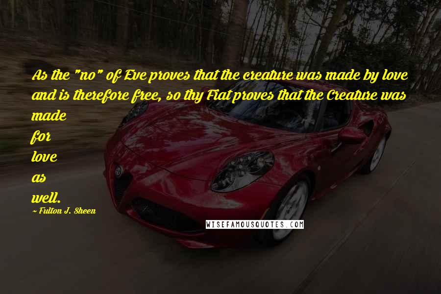 Fulton J. Sheen Quotes: As the "no" of Eve proves that the creature was made by love and is therefore free, so thy Fiat proves that the Creature was made for love as well.