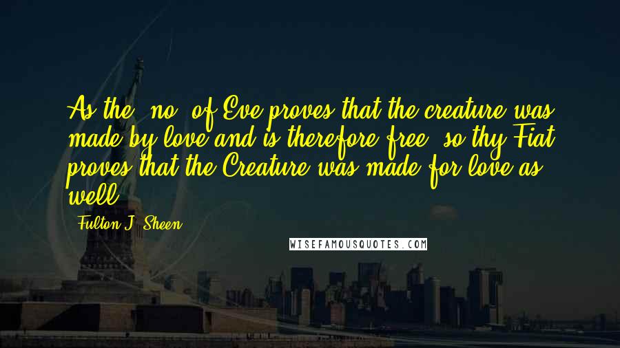 Fulton J. Sheen Quotes: As the "no" of Eve proves that the creature was made by love and is therefore free, so thy Fiat proves that the Creature was made for love as well.