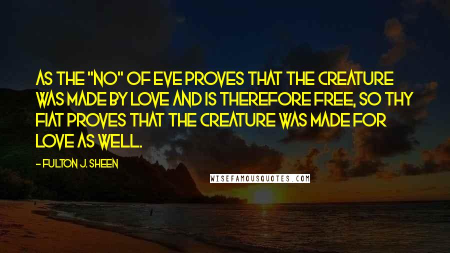 Fulton J. Sheen Quotes: As the "no" of Eve proves that the creature was made by love and is therefore free, so thy Fiat proves that the Creature was made for love as well.
