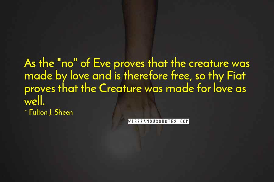 Fulton J. Sheen Quotes: As the "no" of Eve proves that the creature was made by love and is therefore free, so thy Fiat proves that the Creature was made for love as well.