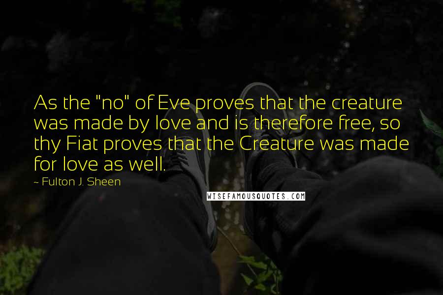 Fulton J. Sheen Quotes: As the "no" of Eve proves that the creature was made by love and is therefore free, so thy Fiat proves that the Creature was made for love as well.