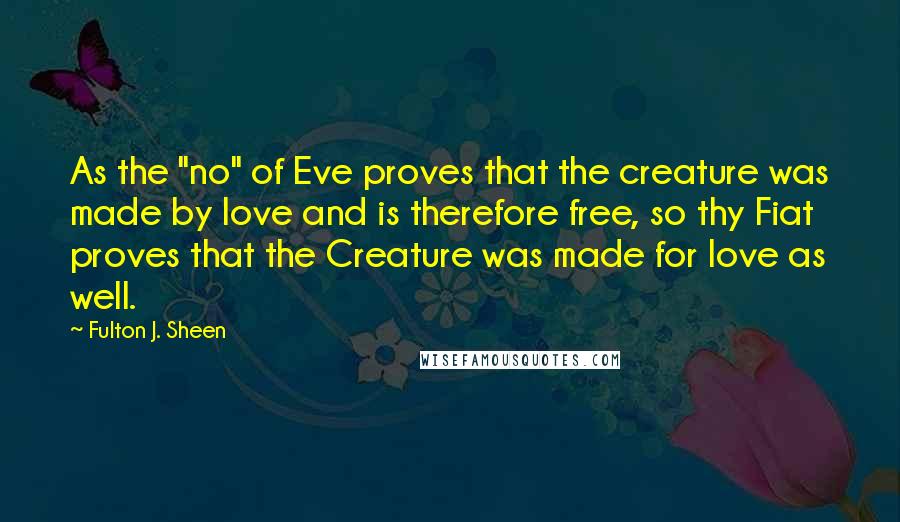 Fulton J. Sheen Quotes: As the "no" of Eve proves that the creature was made by love and is therefore free, so thy Fiat proves that the Creature was made for love as well.