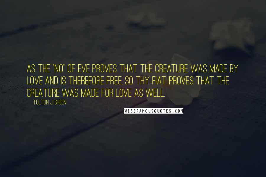 Fulton J. Sheen Quotes: As the "no" of Eve proves that the creature was made by love and is therefore free, so thy Fiat proves that the Creature was made for love as well.