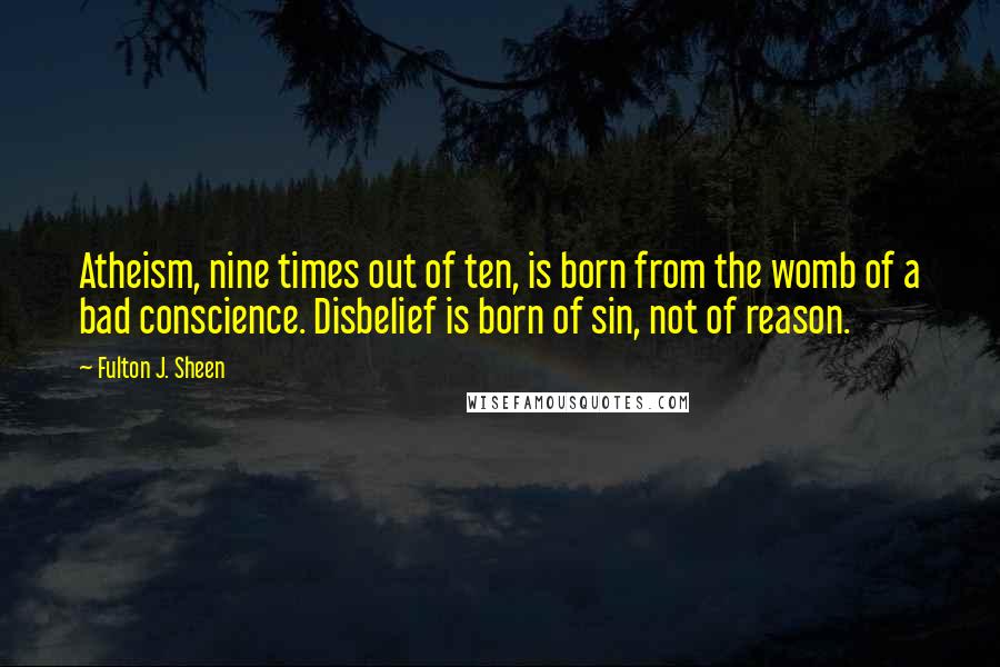 Fulton J. Sheen Quotes: Atheism, nine times out of ten, is born from the womb of a bad conscience. Disbelief is born of sin, not of reason.