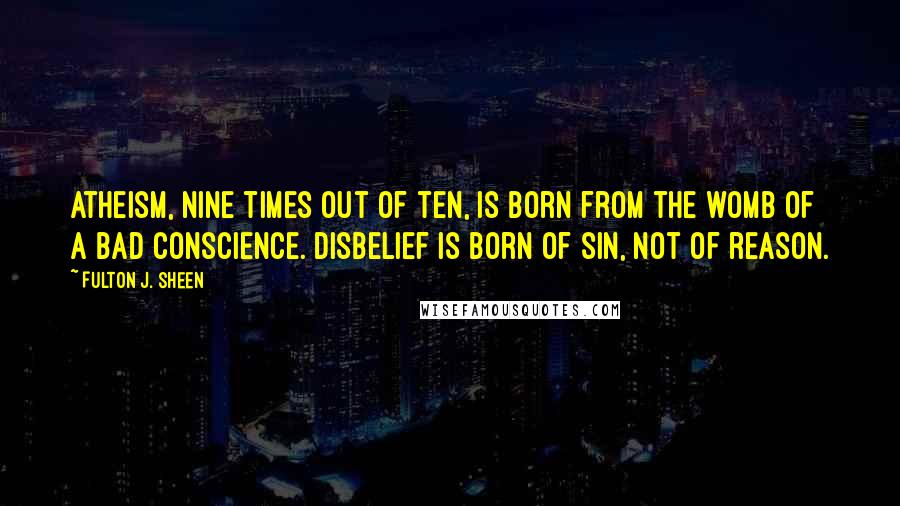 Fulton J. Sheen Quotes: Atheism, nine times out of ten, is born from the womb of a bad conscience. Disbelief is born of sin, not of reason.