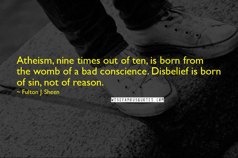 Fulton J. Sheen Quotes: Atheism, nine times out of ten, is born from the womb of a bad conscience. Disbelief is born of sin, not of reason.