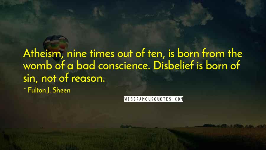 Fulton J. Sheen Quotes: Atheism, nine times out of ten, is born from the womb of a bad conscience. Disbelief is born of sin, not of reason.