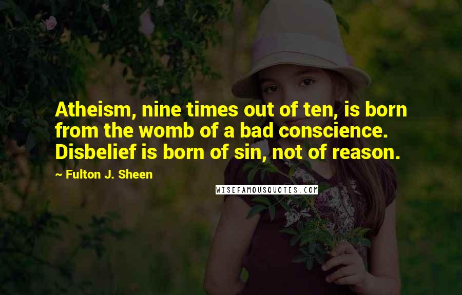 Fulton J. Sheen Quotes: Atheism, nine times out of ten, is born from the womb of a bad conscience. Disbelief is born of sin, not of reason.