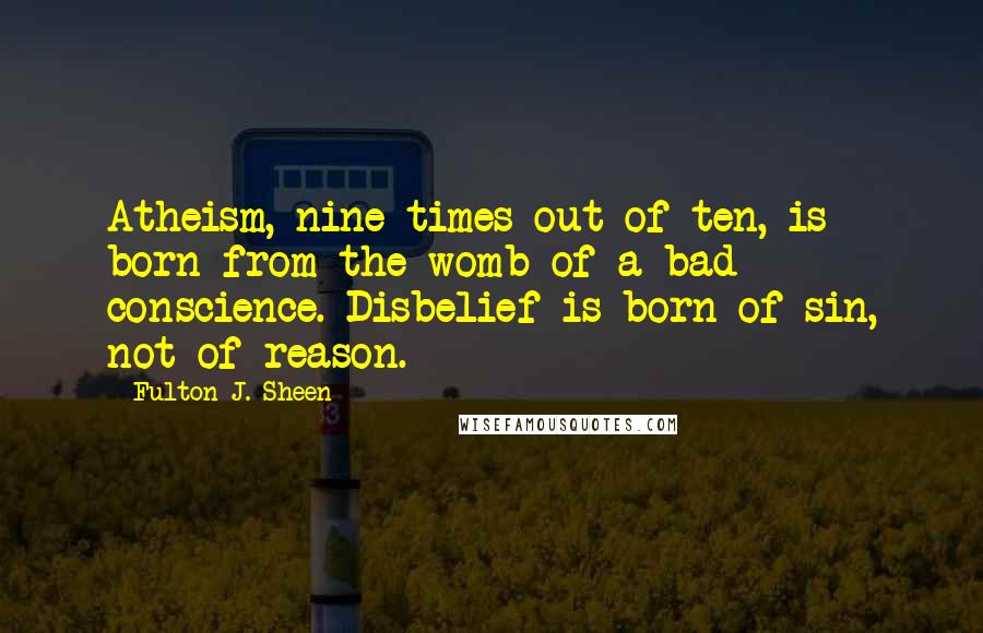 Fulton J. Sheen Quotes: Atheism, nine times out of ten, is born from the womb of a bad conscience. Disbelief is born of sin, not of reason.