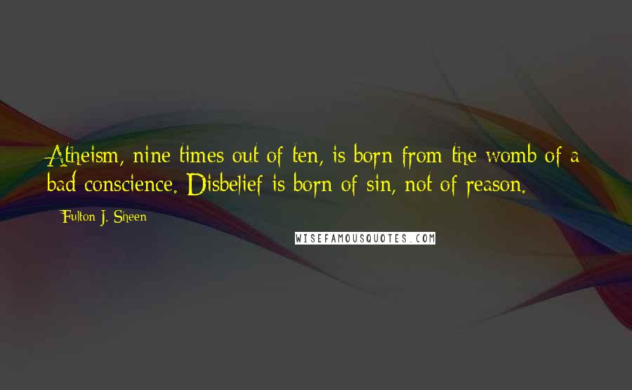 Fulton J. Sheen Quotes: Atheism, nine times out of ten, is born from the womb of a bad conscience. Disbelief is born of sin, not of reason.