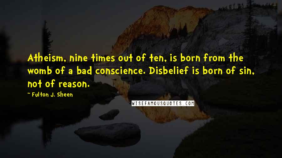 Fulton J. Sheen Quotes: Atheism, nine times out of ten, is born from the womb of a bad conscience. Disbelief is born of sin, not of reason.