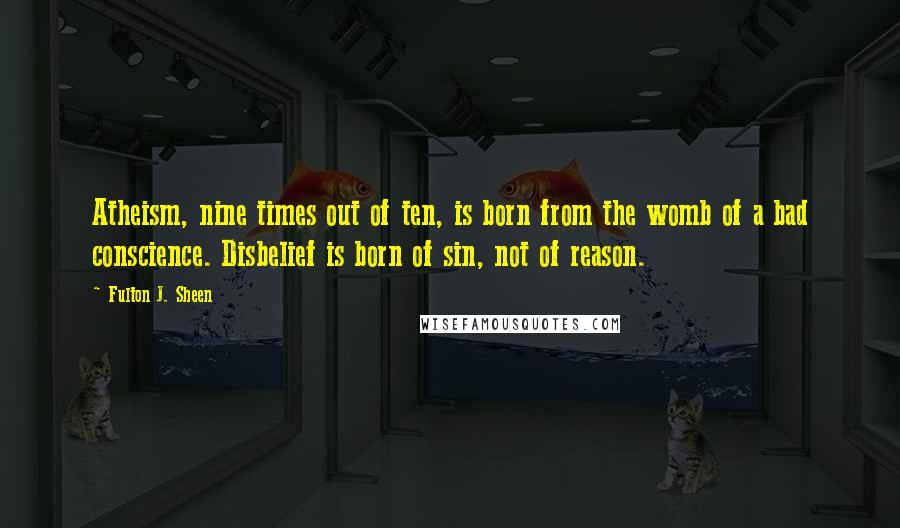 Fulton J. Sheen Quotes: Atheism, nine times out of ten, is born from the womb of a bad conscience. Disbelief is born of sin, not of reason.