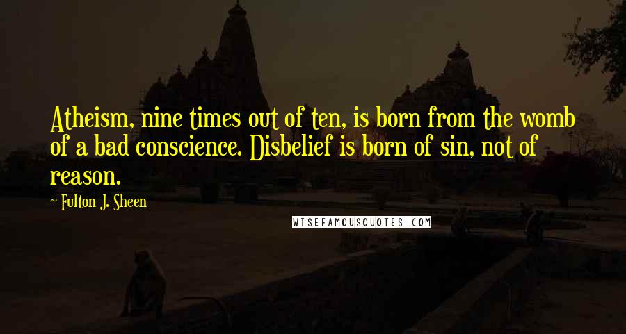 Fulton J. Sheen Quotes: Atheism, nine times out of ten, is born from the womb of a bad conscience. Disbelief is born of sin, not of reason.