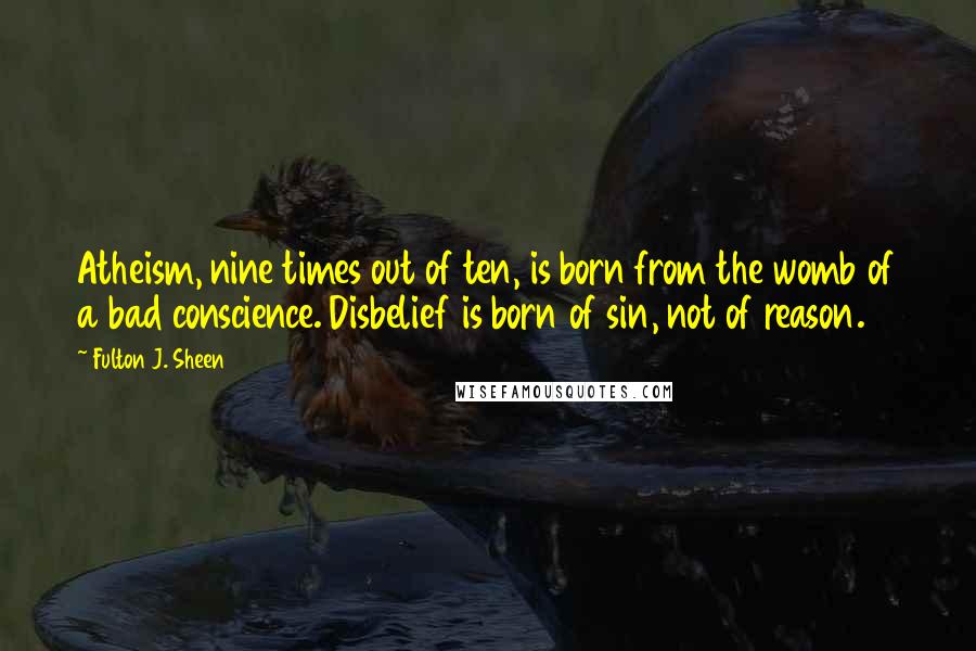 Fulton J. Sheen Quotes: Atheism, nine times out of ten, is born from the womb of a bad conscience. Disbelief is born of sin, not of reason.