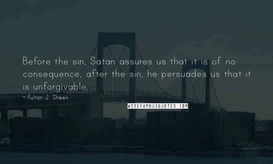 Fulton J. Sheen Quotes: Before the sin, Satan assures us that it is of no consequence; after the sin, he persuades us that it is unforgivable.
