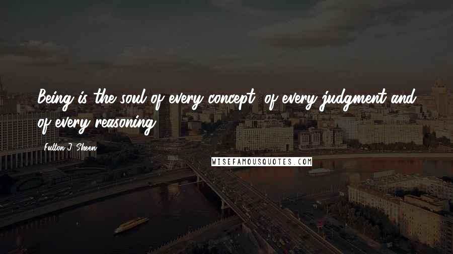 Fulton J. Sheen Quotes: Being is the soul of every concept, of every judgment and of every reasoning.