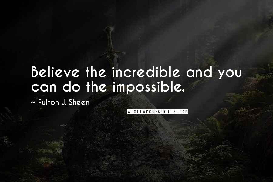 Fulton J. Sheen Quotes: Believe the incredible and you can do the impossible.