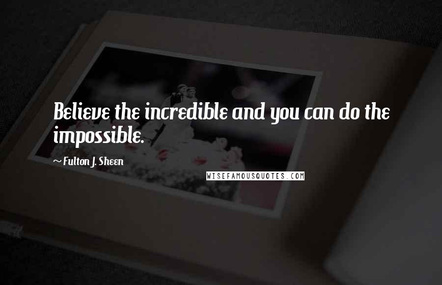 Fulton J. Sheen Quotes: Believe the incredible and you can do the impossible.