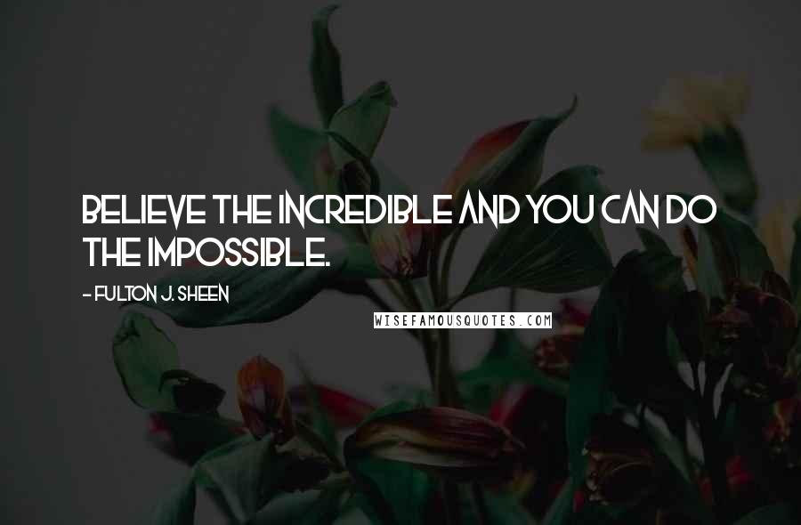 Fulton J. Sheen Quotes: Believe the incredible and you can do the impossible.