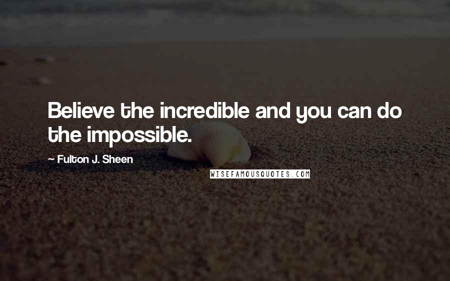 Fulton J. Sheen Quotes: Believe the incredible and you can do the impossible.