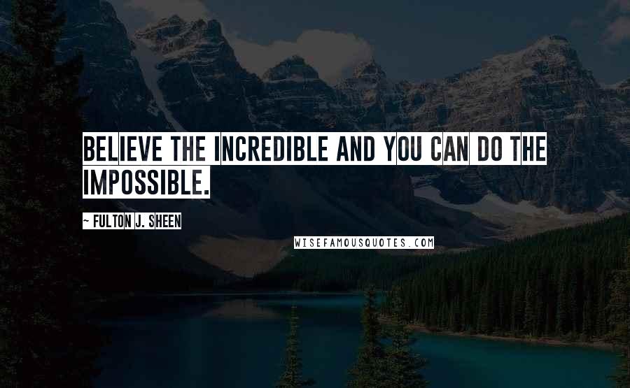 Fulton J. Sheen Quotes: Believe the incredible and you can do the impossible.