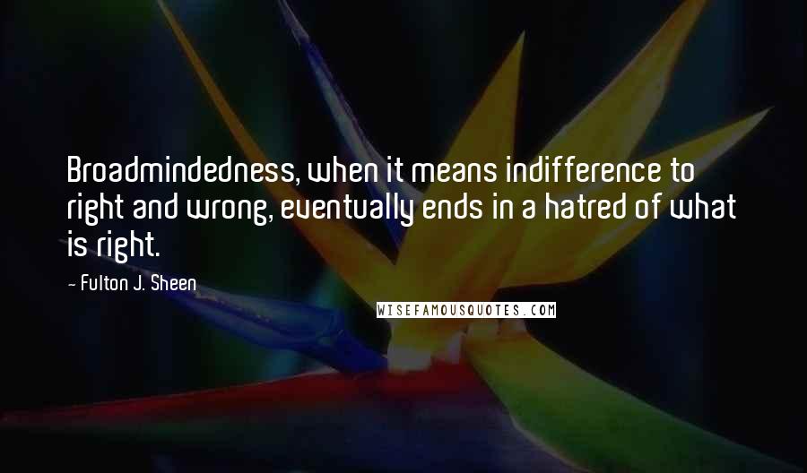 Fulton J. Sheen Quotes: Broadmindedness, when it means indifference to right and wrong, eventually ends in a hatred of what is right.