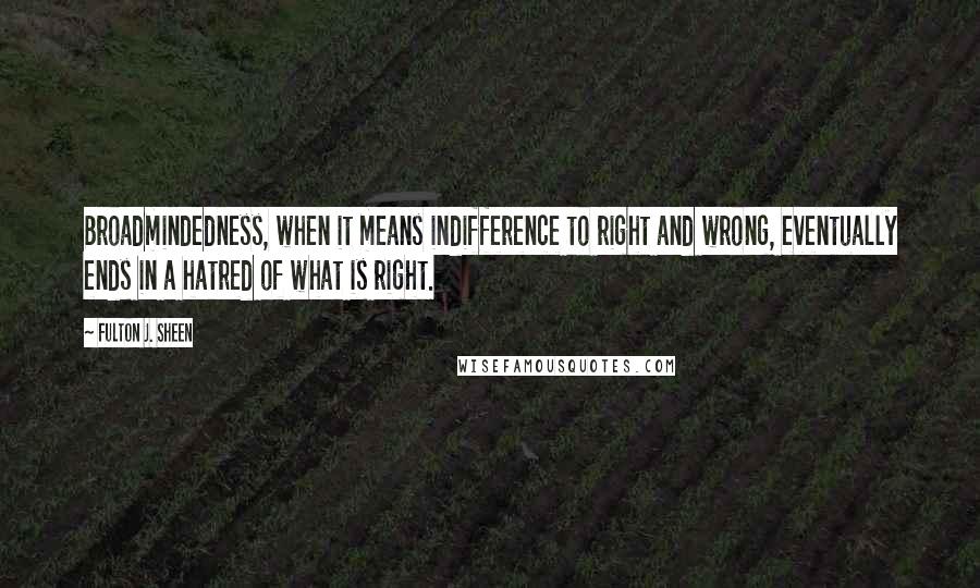 Fulton J. Sheen Quotes: Broadmindedness, when it means indifference to right and wrong, eventually ends in a hatred of what is right.