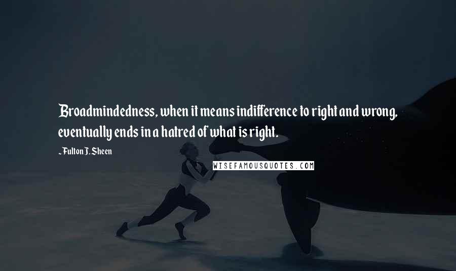 Fulton J. Sheen Quotes: Broadmindedness, when it means indifference to right and wrong, eventually ends in a hatred of what is right.