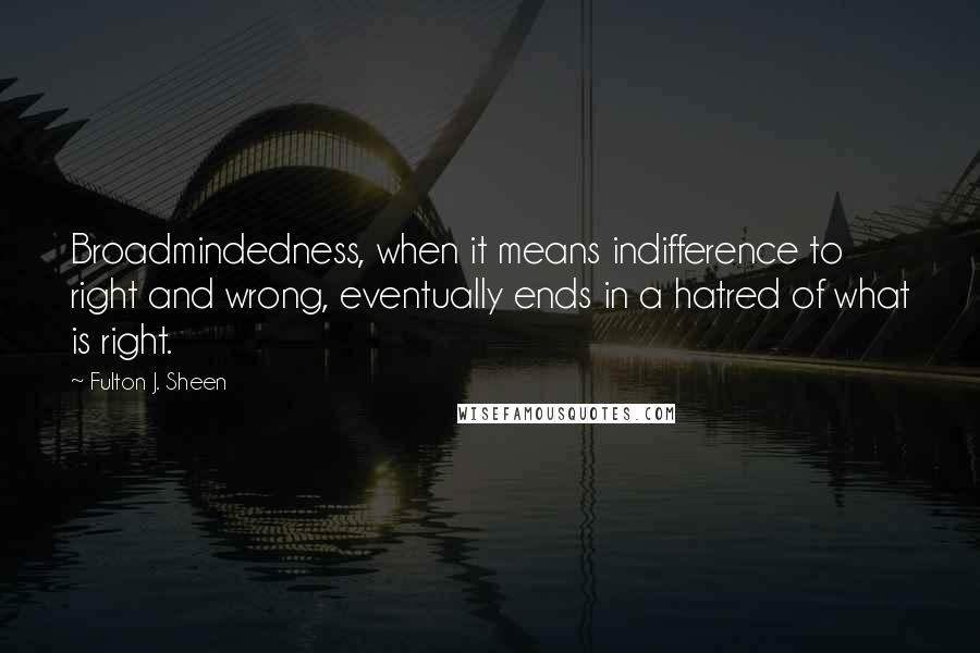 Fulton J. Sheen Quotes: Broadmindedness, when it means indifference to right and wrong, eventually ends in a hatred of what is right.