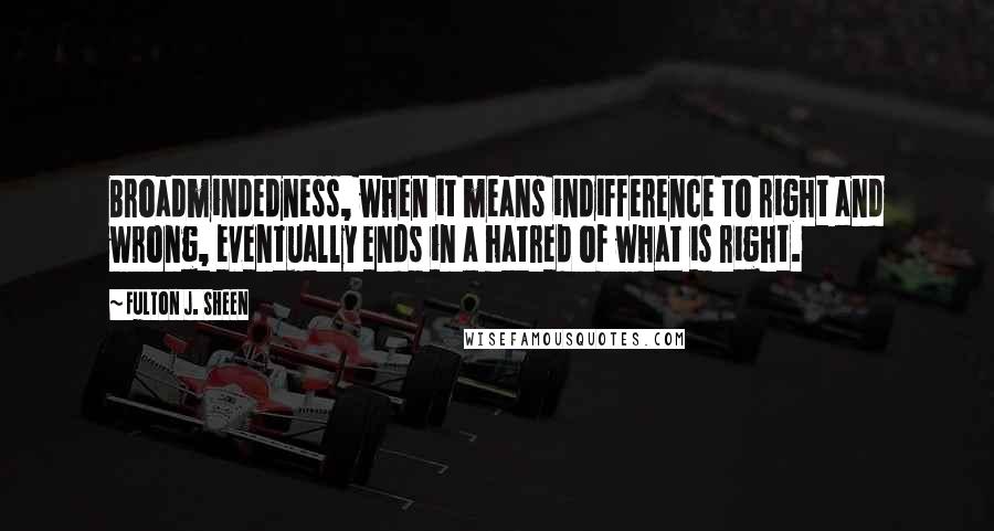 Fulton J. Sheen Quotes: Broadmindedness, when it means indifference to right and wrong, eventually ends in a hatred of what is right.