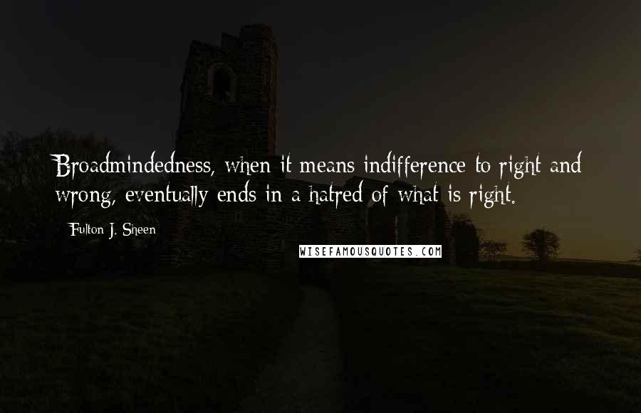 Fulton J. Sheen Quotes: Broadmindedness, when it means indifference to right and wrong, eventually ends in a hatred of what is right.