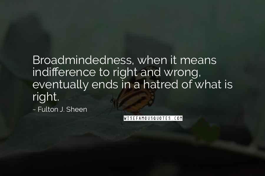 Fulton J. Sheen Quotes: Broadmindedness, when it means indifference to right and wrong, eventually ends in a hatred of what is right.