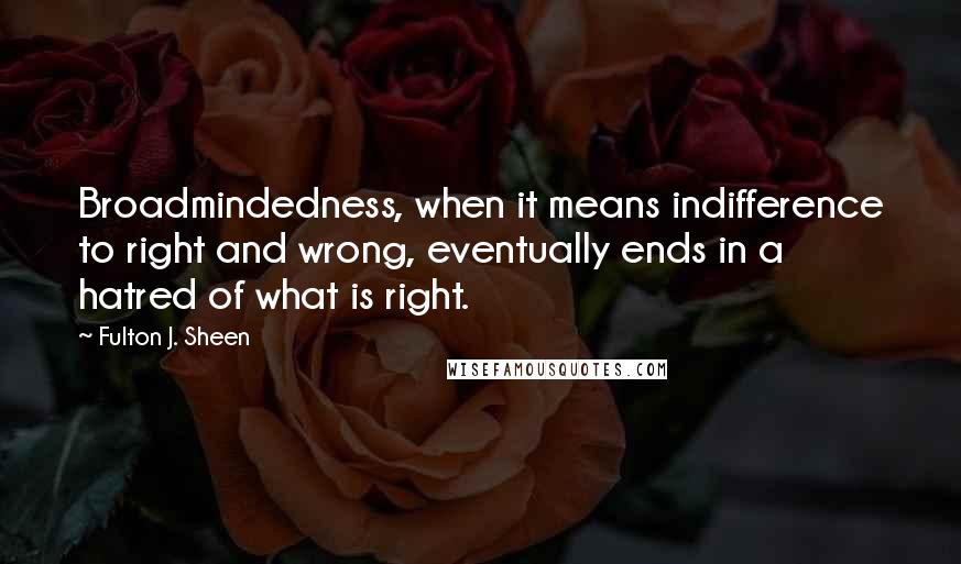Fulton J. Sheen Quotes: Broadmindedness, when it means indifference to right and wrong, eventually ends in a hatred of what is right.