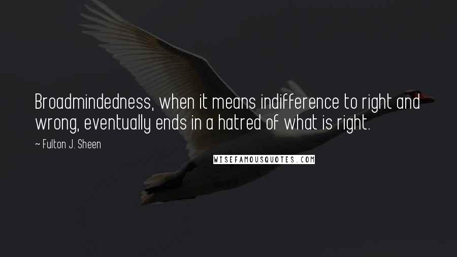 Fulton J. Sheen Quotes: Broadmindedness, when it means indifference to right and wrong, eventually ends in a hatred of what is right.