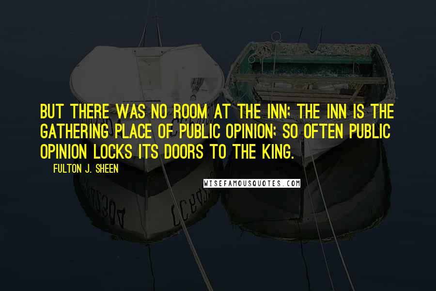 Fulton J. Sheen Quotes: But there was no room at the inn; the inn is the gathering place of public opinion; so often public opinion locks its doors to the King.