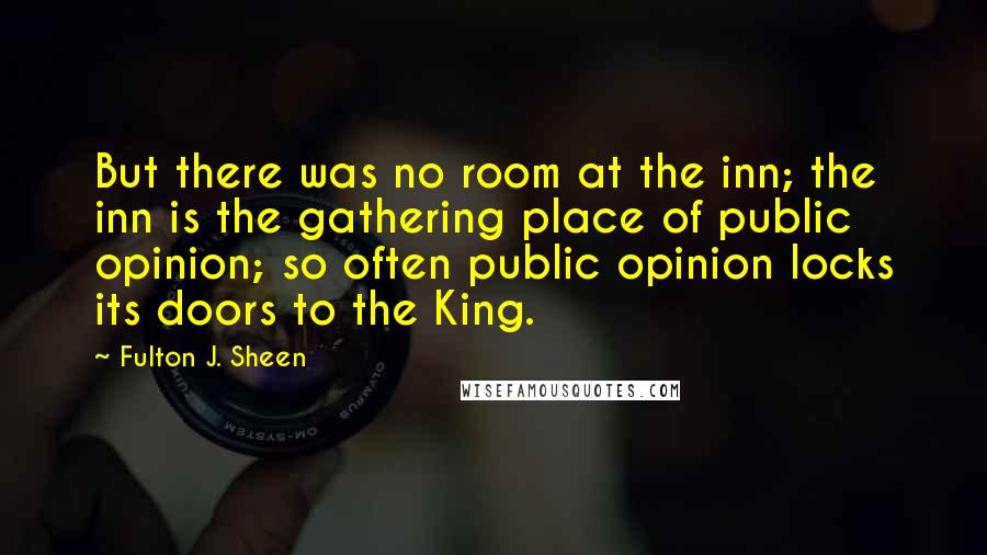 Fulton J. Sheen Quotes: But there was no room at the inn; the inn is the gathering place of public opinion; so often public opinion locks its doors to the King.